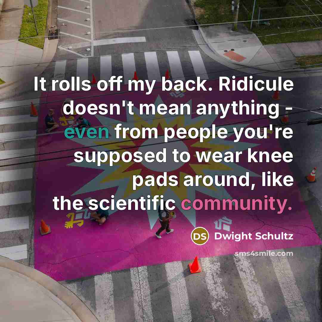 “It rolls off my back. Ridicule doesn't mean anything - even from people you're supposed to wear knee pads around, like the scientific community.” quote by Dwight Schultz