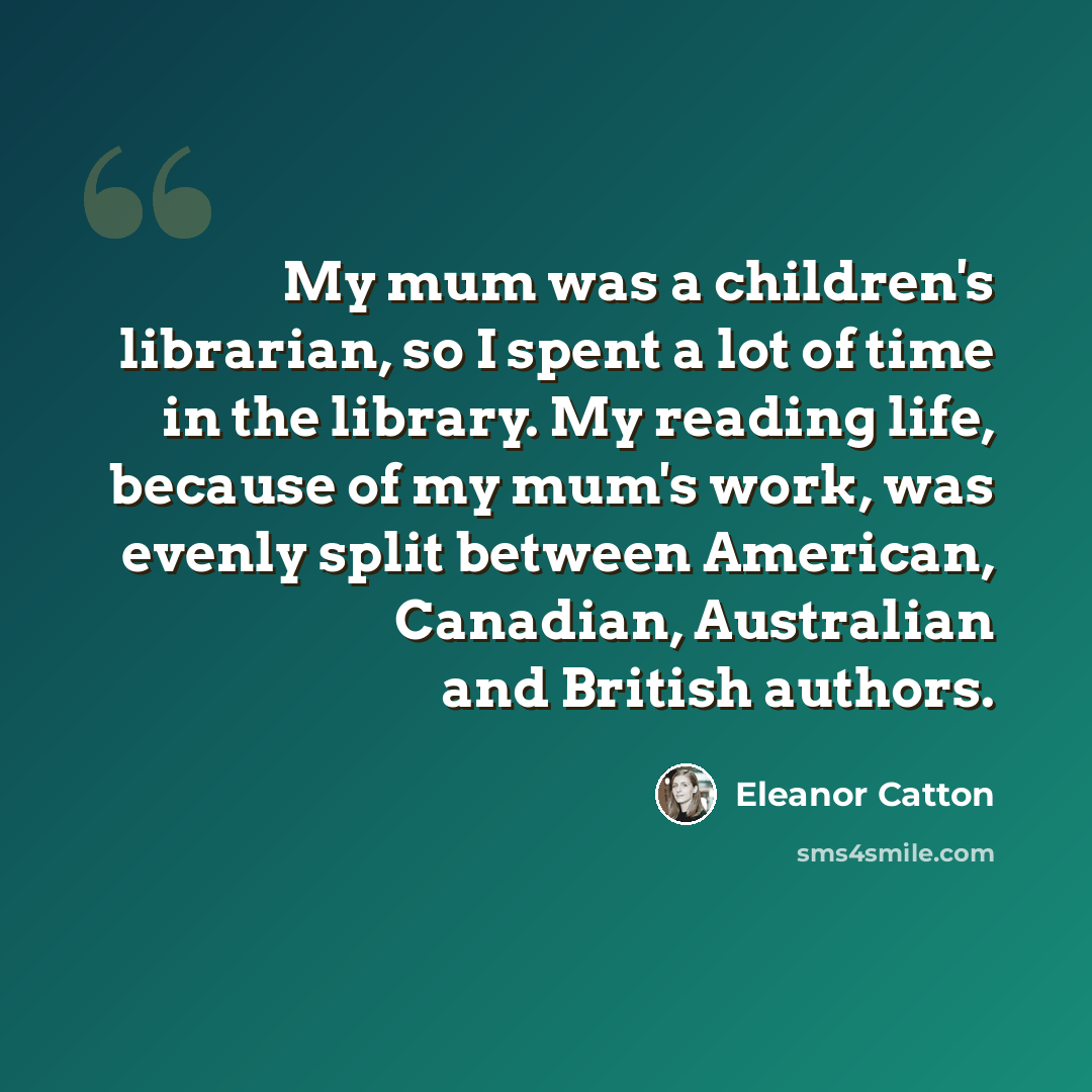“My mum was a children's librarian, so I spent a lot of time in the library. My reading life, because of my mum's work, was evenly split between American, Canadian, Australian and British authors.” quote by Eleanor Catton