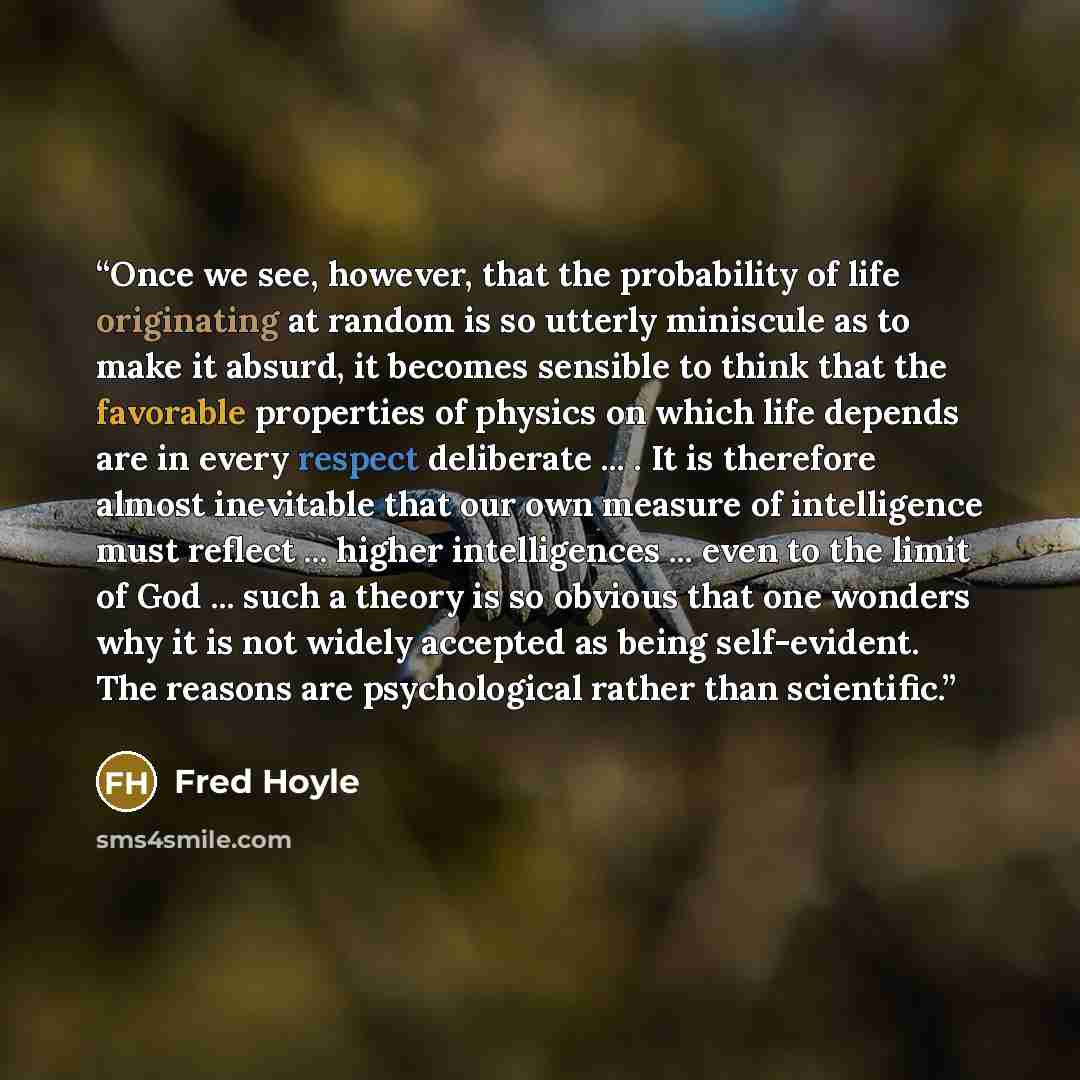 “Once we see, however, that the probability of life originating at random is so utterly miniscule as to make it absurd, it becomes sensible to think that the favorable properties of physics on which life depends are in every respect deliberate ... . It is therefore almost inevitable that our own…” quote by Fred Hoyle