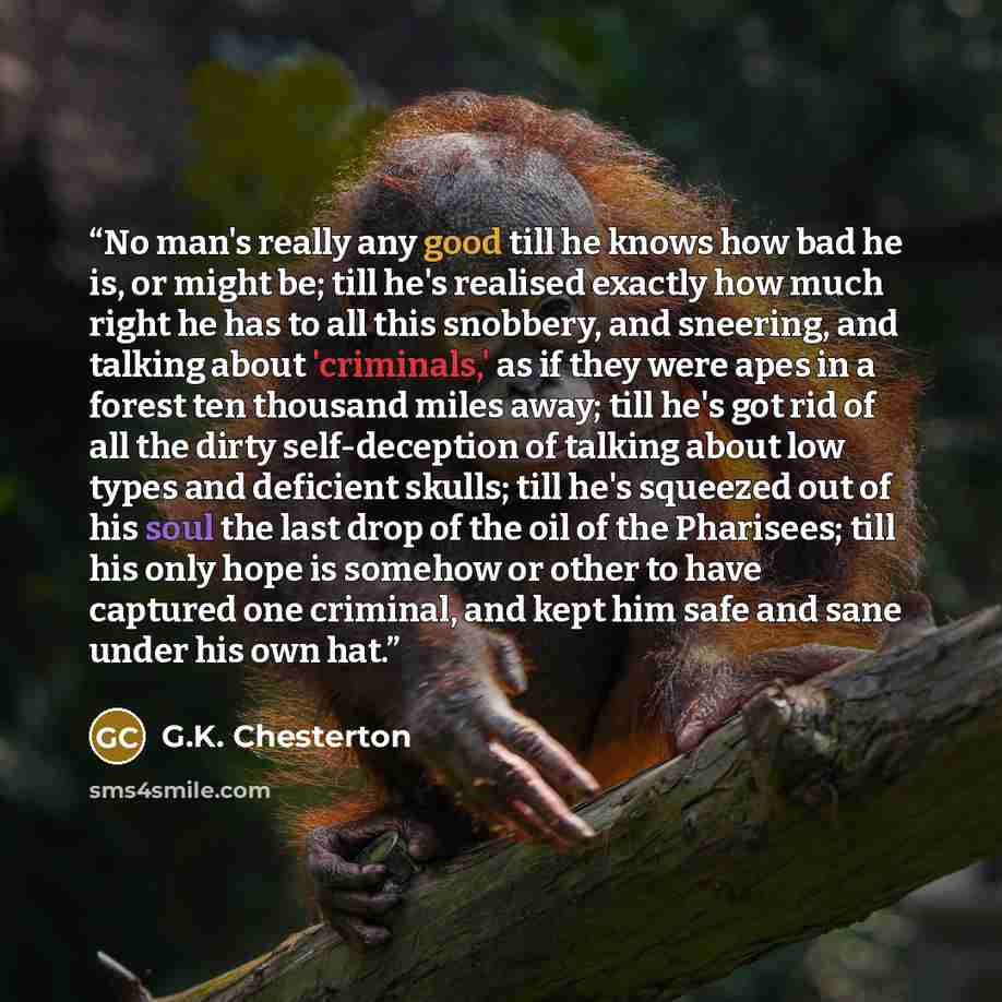 “No man's really any good till he knows how bad he is, or might be; till he's realised exactly how much right he has to all this snobbery, and sneering, and talking about 'criminals,' as if they were apes in a forest ten thousand miles away; till he's got rid of all the dirty self-deception of…” quote by G.K. Chesterton