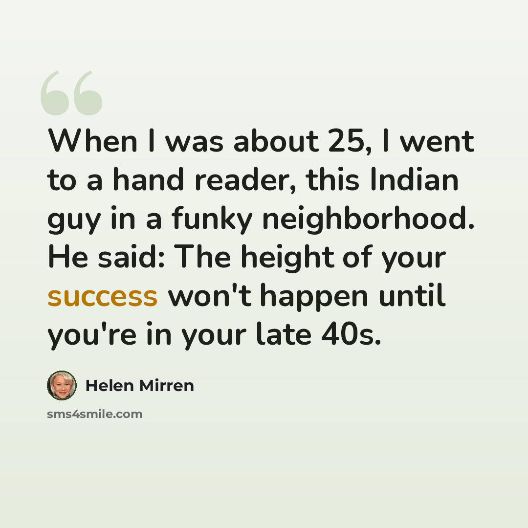 “When I was about 25, I went to a hand reader, this Indian guy in a funky neighborhood. He said: The height of your success won't happen until you're in your late 40s.” quote by Helen Mirren