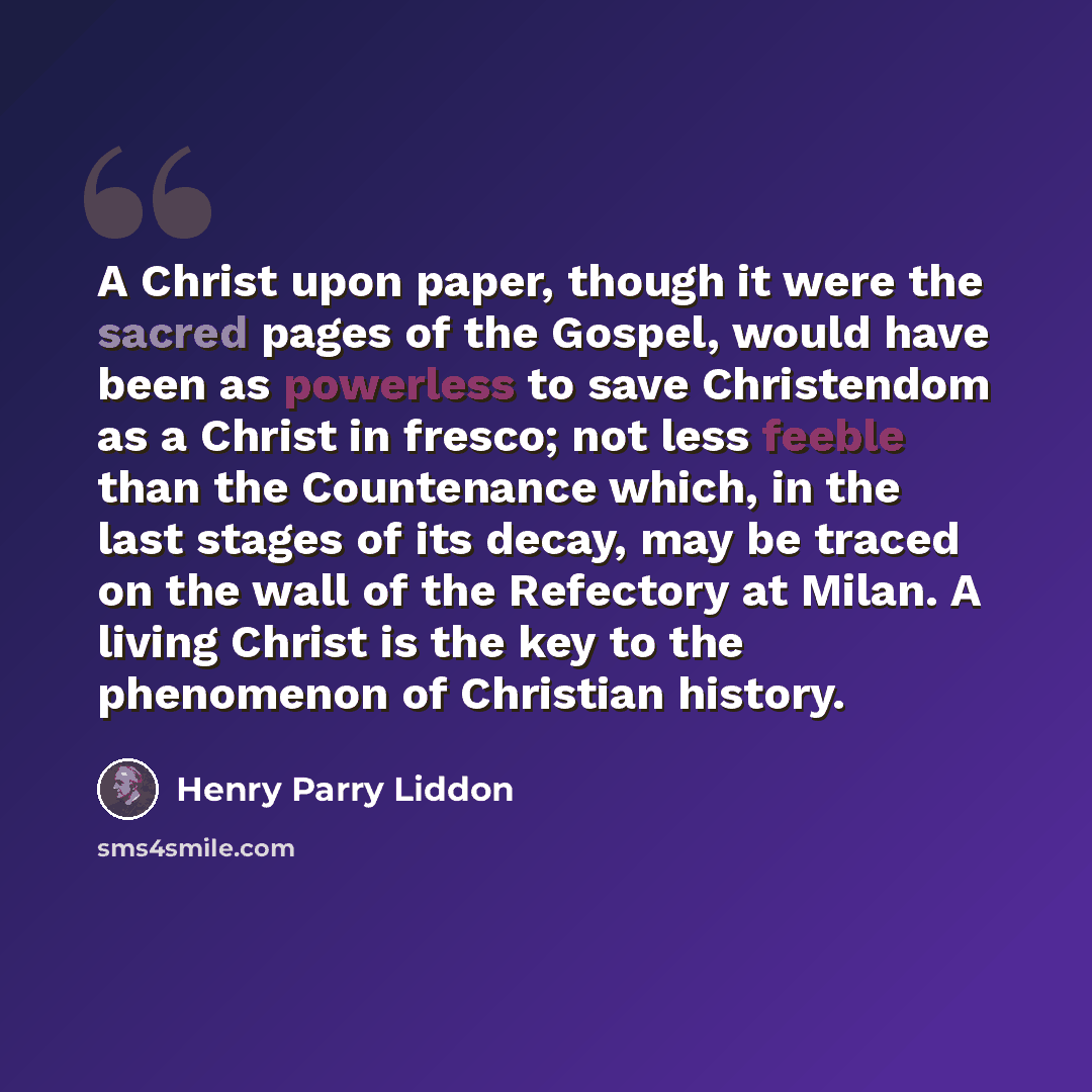 “A Christ upon paper, though it were the sacred pages of the Gospel, would have been as powerless to save Christendom as a Christ in fresco; not less feeble than the Countenance which, in the last stages of its decay, may be traced on the wall of the Refectory at Milan. A living Christ is the key…” quote by Henry Parry Liddon
