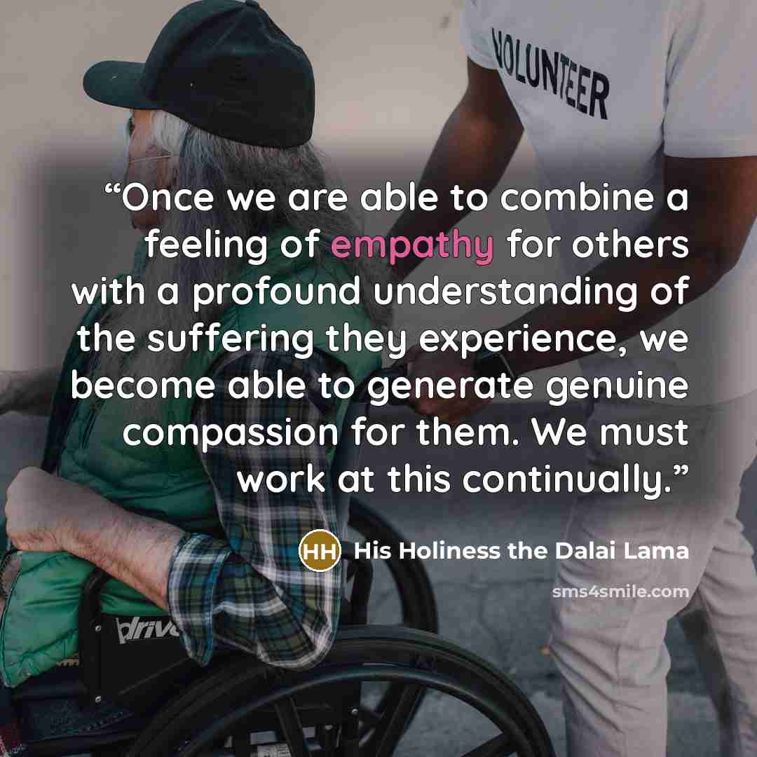 “Once we are able to combine a feeling of empathy for others with a profound understanding of the suffering they experience, we become able to generate genuine compassion for them. We must work at this continually.” quote by His Holiness the Dalai Lama