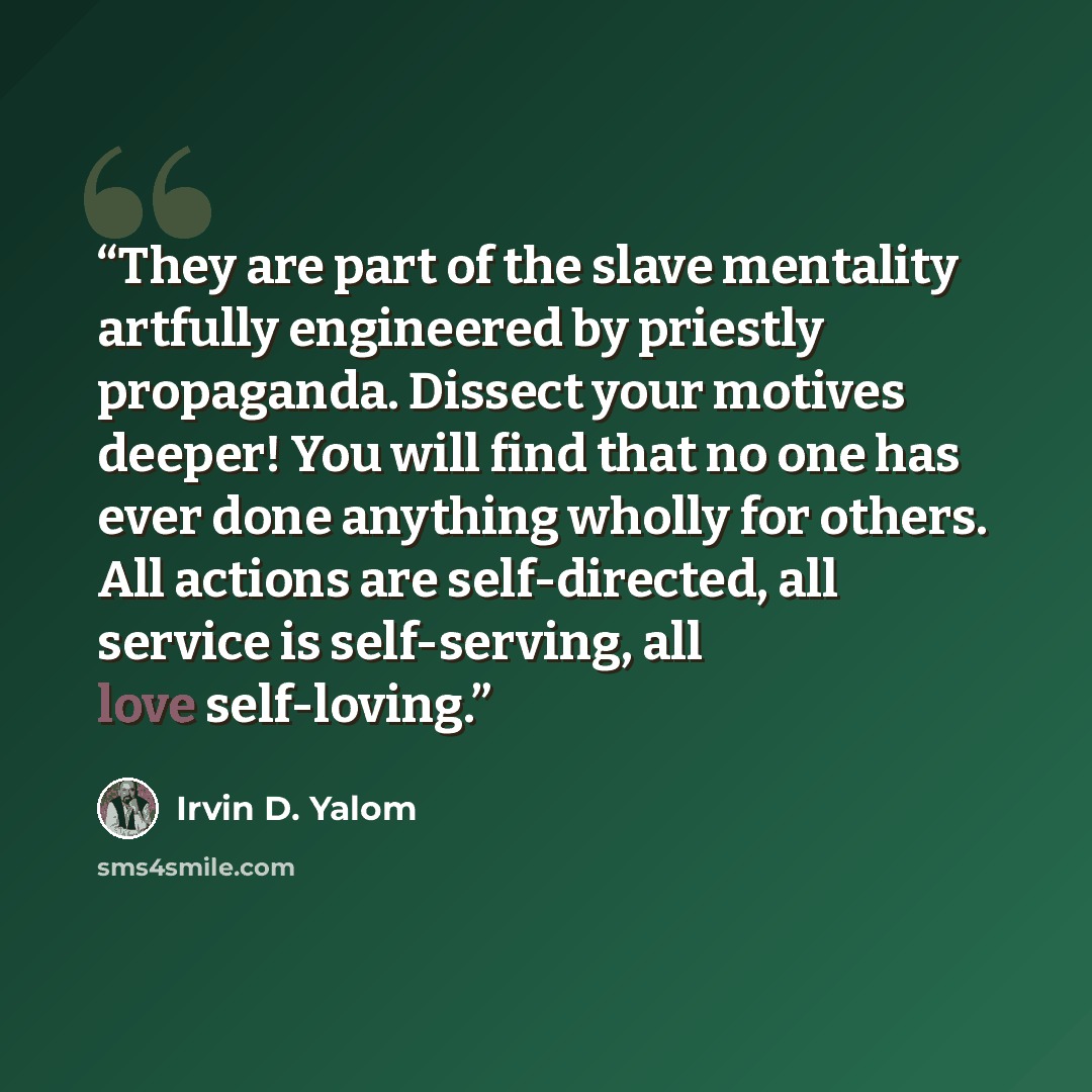 “They are part of the slave mentality artfully engineered by priestly propaganda. Dissect your motives deeper! You will find that no one has ever done anything wholly for others. All actions are self-directed, all service is self-serving, all love self-loving.” quote by Irvin D. Yalom