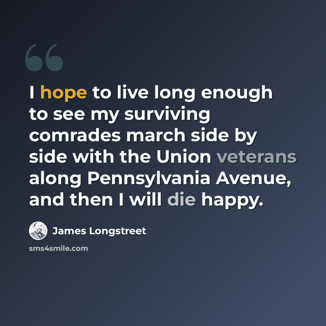 “I hope to live long enough to see my surviving comrades march side by side with the Union veterans along Pennsylvania Avenue, and then I will die happy.” quote by James Longstreet