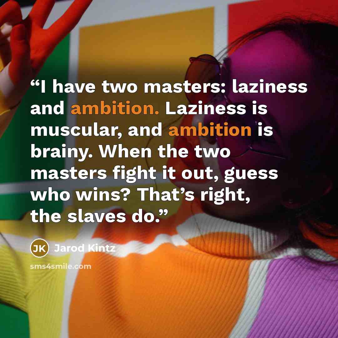 “I have two masters: laziness and ambition. Laziness is muscular, and ambition is brainy. When the two masters fight it out, guess who wins? That’s right, the slaves do.” quote by Jarod Kintz