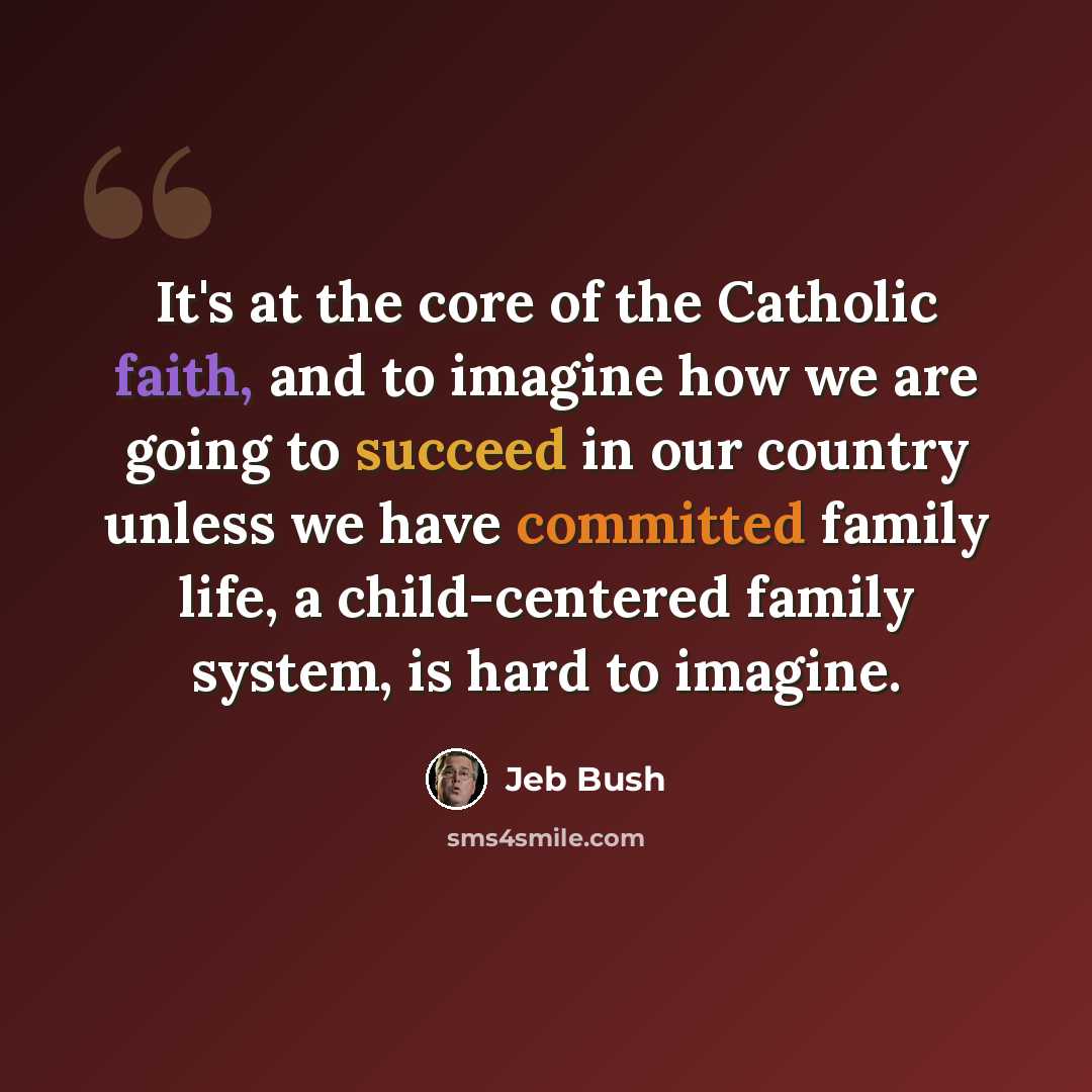 “It's at the core of the Catholic faith, and to imagine how we are going to succeed in our country unless we have committed family life, a child-centered family system, is hard to imagine.” quote by Jeb Bush