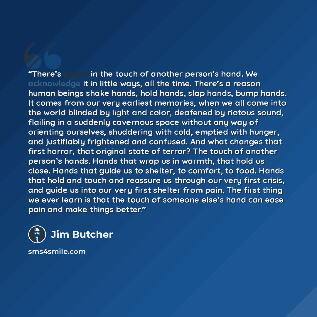 “There’s power in the touch of another person’s hand. We acknowledge it in little ways, all the time. There’s a reason human beings shake hands, hold hands, slap hands, bump hands. It comes from our very earliest memories, when we all come into the world blinded by light and color, deafened by…” quote by Jim Butcher