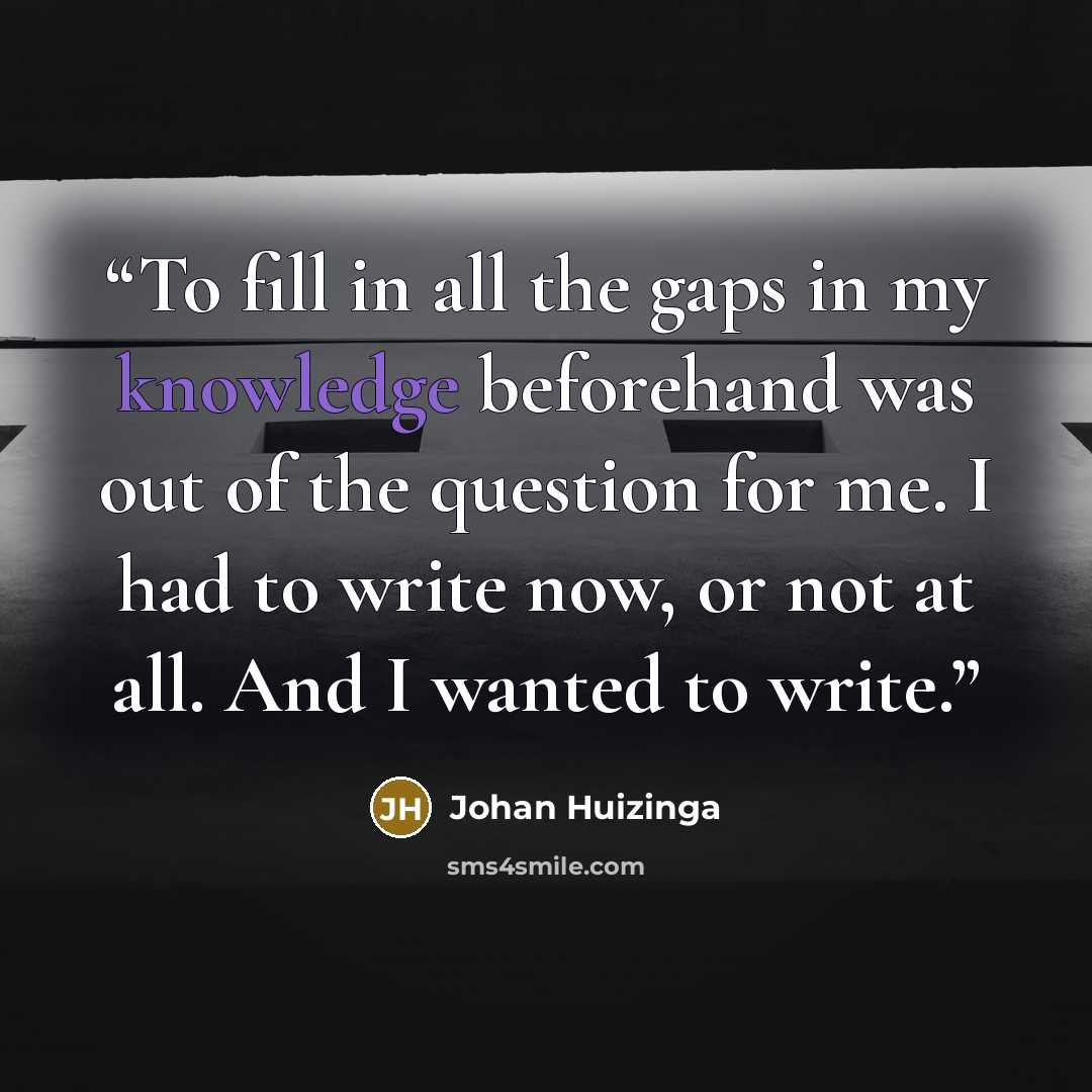 “To fill in all the gaps in my knowledge beforehand was out of the question for me. I had to write now, or not at all. And I wanted to write.” quote by Johan Huizinga