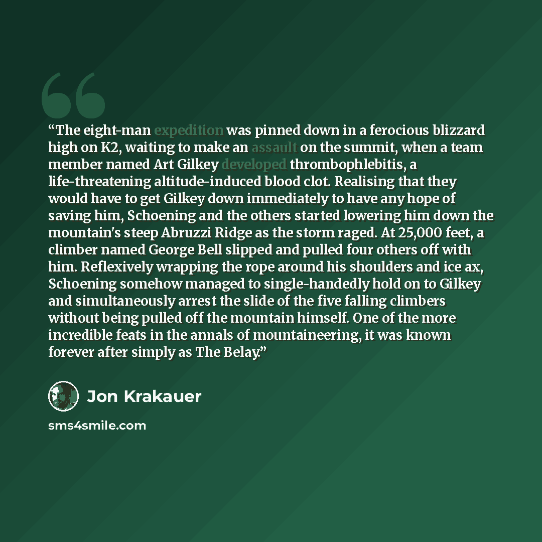 “The eight-man expedition was pinned down in a ferocious blizzard high on K2, waiting to make an assault on the summit, when a team member named Art Gilkey developed thrombophlebitis, a life-threatening altitude-induced blood clot. Realising that they would have to get Gilkey down immediately to…” quote by Jon Krakauer