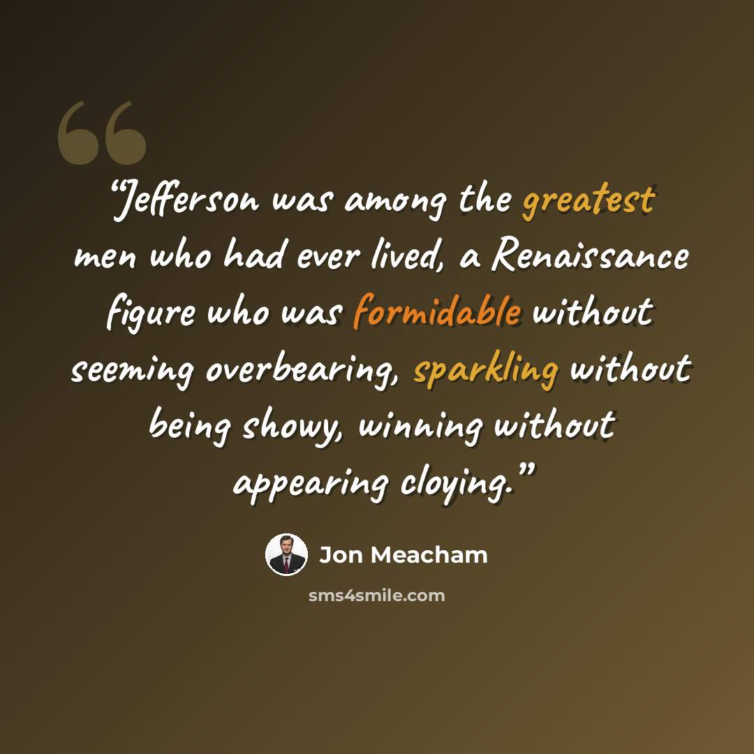 “Jefferson was among the greatest men who had ever lived, a Renaissance figure who was formidable without seeming overbearing, sparkling without being showy, winning without appearing cloying.” quote by Jon Meacham