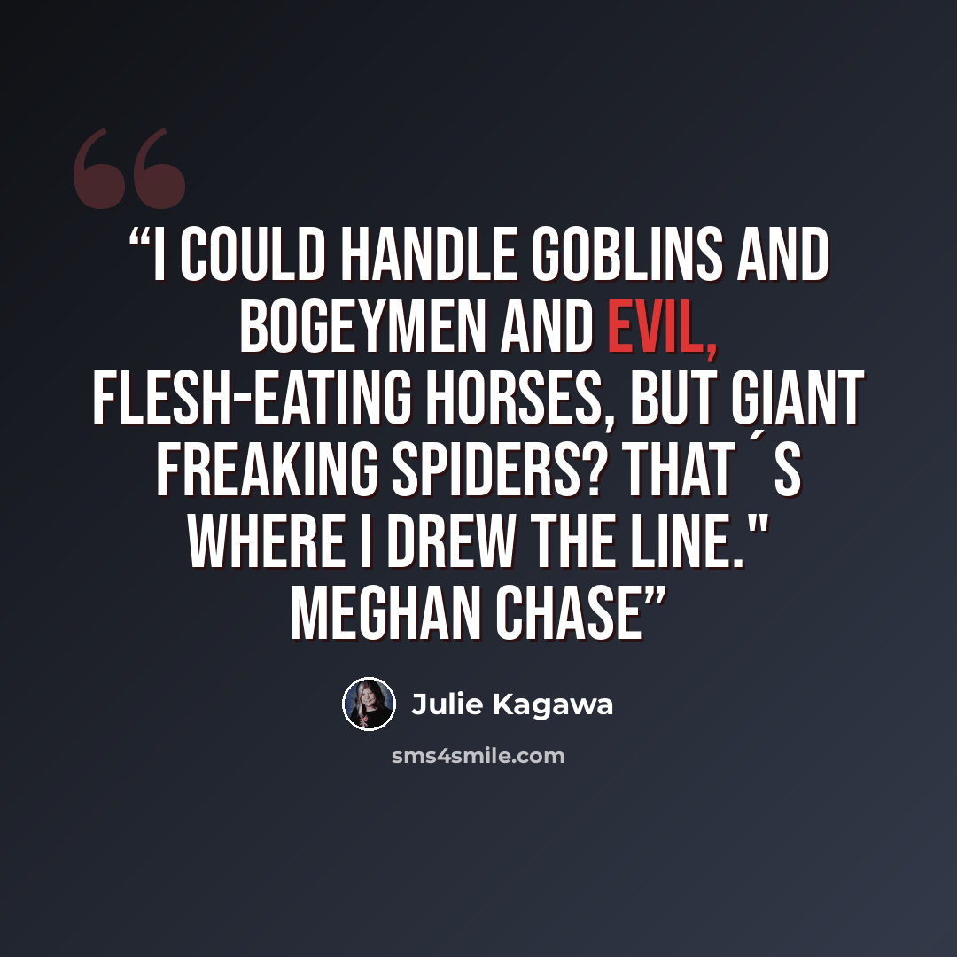 “I could handle goblins and bogeymen and evil, flesh-eating horses, but giant freaking spiders? That´s where I drew the line." Meghan Chase” quote by Julie Kagawa