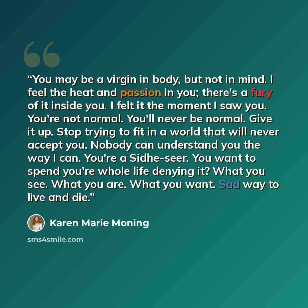 “You may be a virgin in body, but not in mind. I feel the heat and passion in you; there's a fury of it inside you. I felt it the moment I saw you. You're not normal. You'll never be normal. Give it up. Stop trying to fit in a world that will never accept you. Nobody can understand you the way I…” quote by Karen Marie Moning