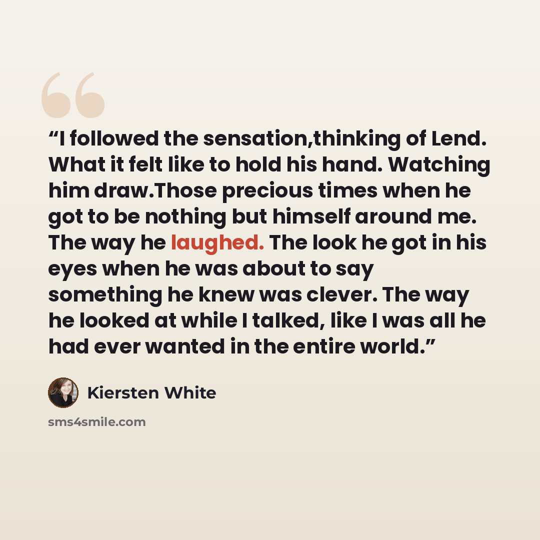“I followed the sensation,thinking of Lend. What it felt like to hold his hand. Watching him draw.Those precious times when he got to be nothing but himself around me. The way he laughed. The look he got in his eyes when he was about to say something he knew was clever. The way he looked at while I…” quote by Kiersten White
