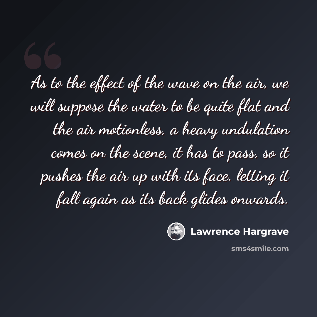 “As to the effect of the wave on the air, we will suppose the water to be quite flat and the air motionless, a heavy undulation comes on the scene, it has to pass, so it pushes the air up with its face, letting it fall again as its back glides onwards.” quote by Lawrence Hargrave