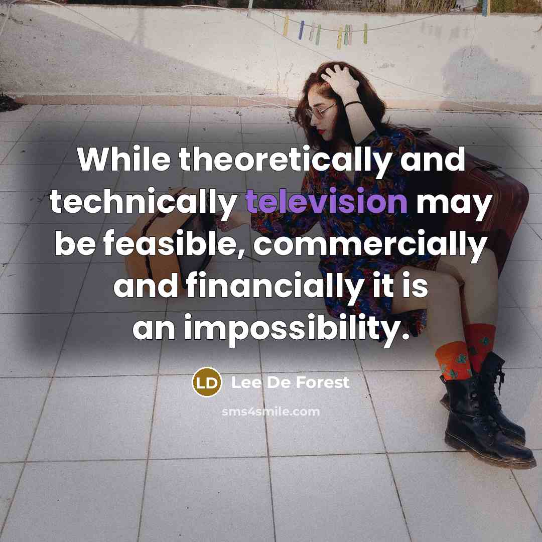 “While theoretically and technically television may be feasible, commercially and financially it is an impossibility.” quote by Lee De Forest