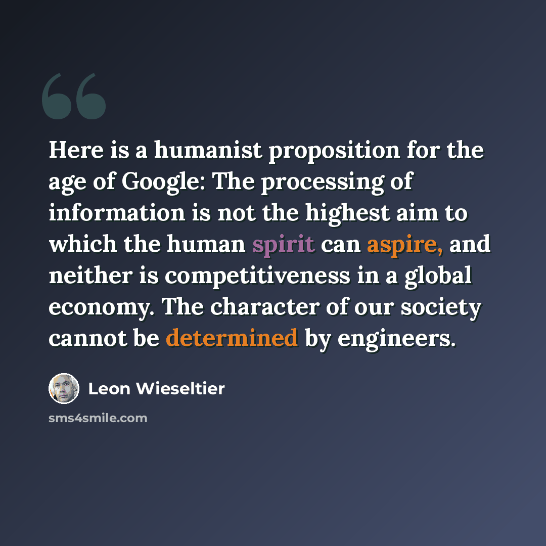 “Here is a humanist proposition for the age of Google: The processing of information is not the highest aim to which the human spirit can aspire, and neither is competitiveness in a global economy. The character of our society cannot be determined by engineers.” quote by Leon Wieseltier