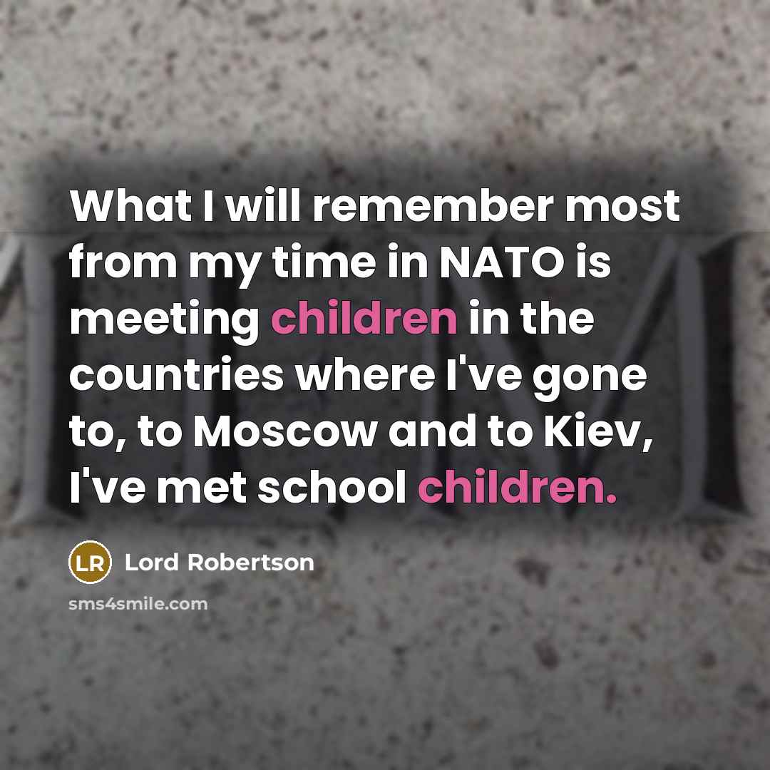 “What I will remember most from my time in NATO is meeting children in the countries where I've gone to, to Moscow and to Kiev, I've met school children.” quote by Lord Robertson