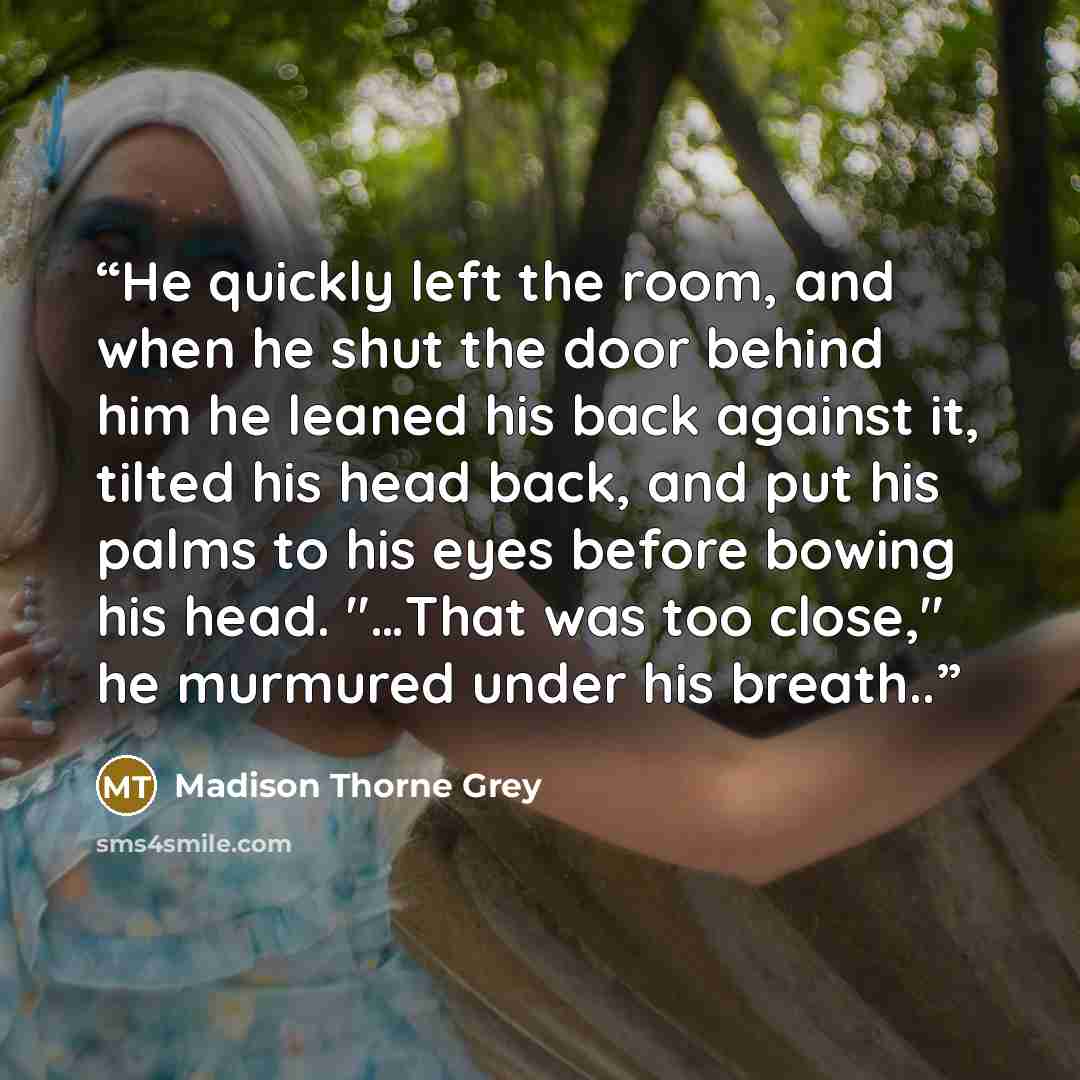 “He quickly left the room, and when he shut the door behind him he leaned his back against it, tilted his head back, and put his palms to his eyes before bowing his head. "…That was too close," he murmured under his breath..” quote by Madison Thorne Grey