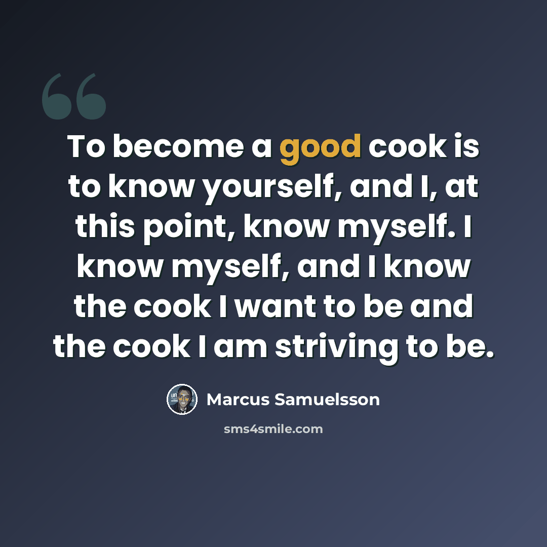 “To become a good cook is to know yourself, and I, at this point, know myself. I know myself, and I know the cook I want to be and the cook I am striving to be.” quote by Marcus Samuelsson