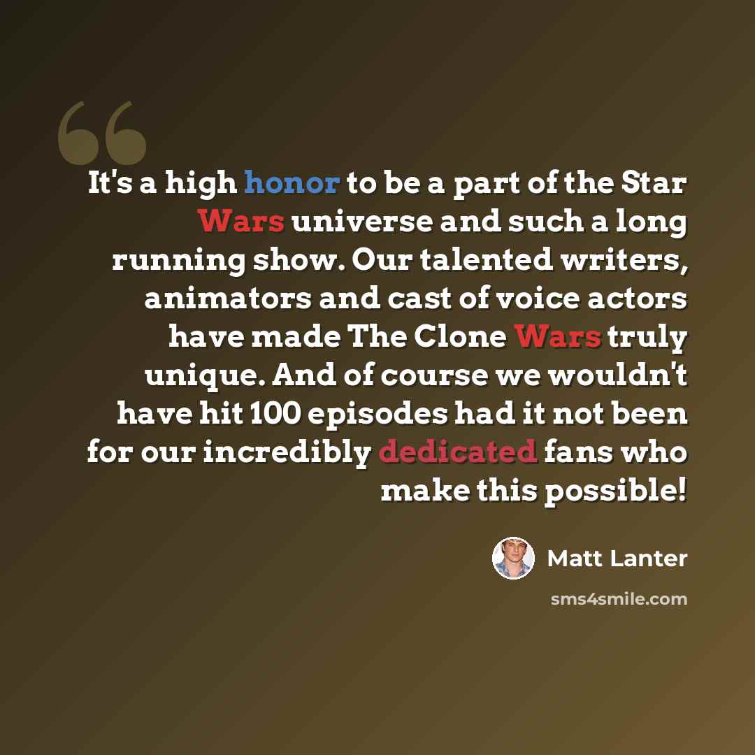 “It's a high honor to be a part of the Star Wars universe and such a long running show. Our talented writers, animators and cast of voice actors have made The Clone Wars truly unique. And of course we wouldn't have hit 100 episodes had it not been for our incredibly dedicated fans who make this…” quote by Matt Lanter