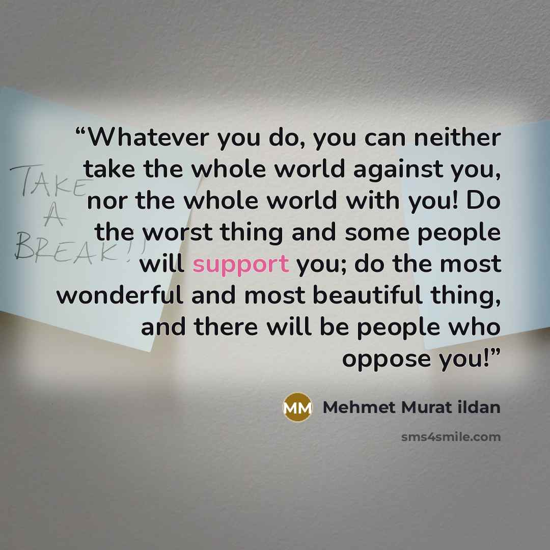 “Whatever you do, you can neither take the whole world against you, nor the whole world with you! Do the worst thing and some people will support you; do the most wonderful and most beautiful thing, and there will be people who oppose you!” quote by Mehmet Murat ildan