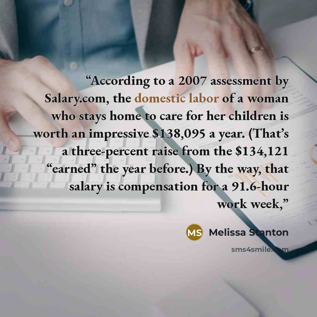 “According to a 2007 assessment by Salary.com, the domestic labor of a woman who stays home to care for her children is worth an impressive $138,095 a year. (That’s a three-percent raise from the $134,121 “earned” the year before.) By the way, that salary is compensation for a 91.6-hour work week,” quote by Melissa Stanton