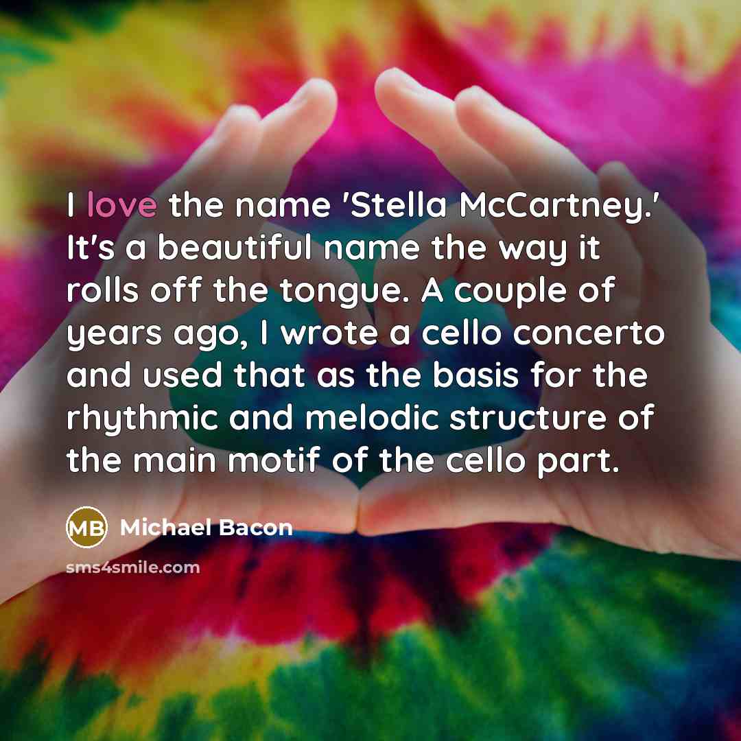 “I love the name 'Stella McCartney.' It's a beautiful name the way it rolls off the tongue. A couple of years ago, I wrote a cello concerto and used that as the basis for the rhythmic and melodic structure of the main motif of the cello part.” quote by Michael Bacon