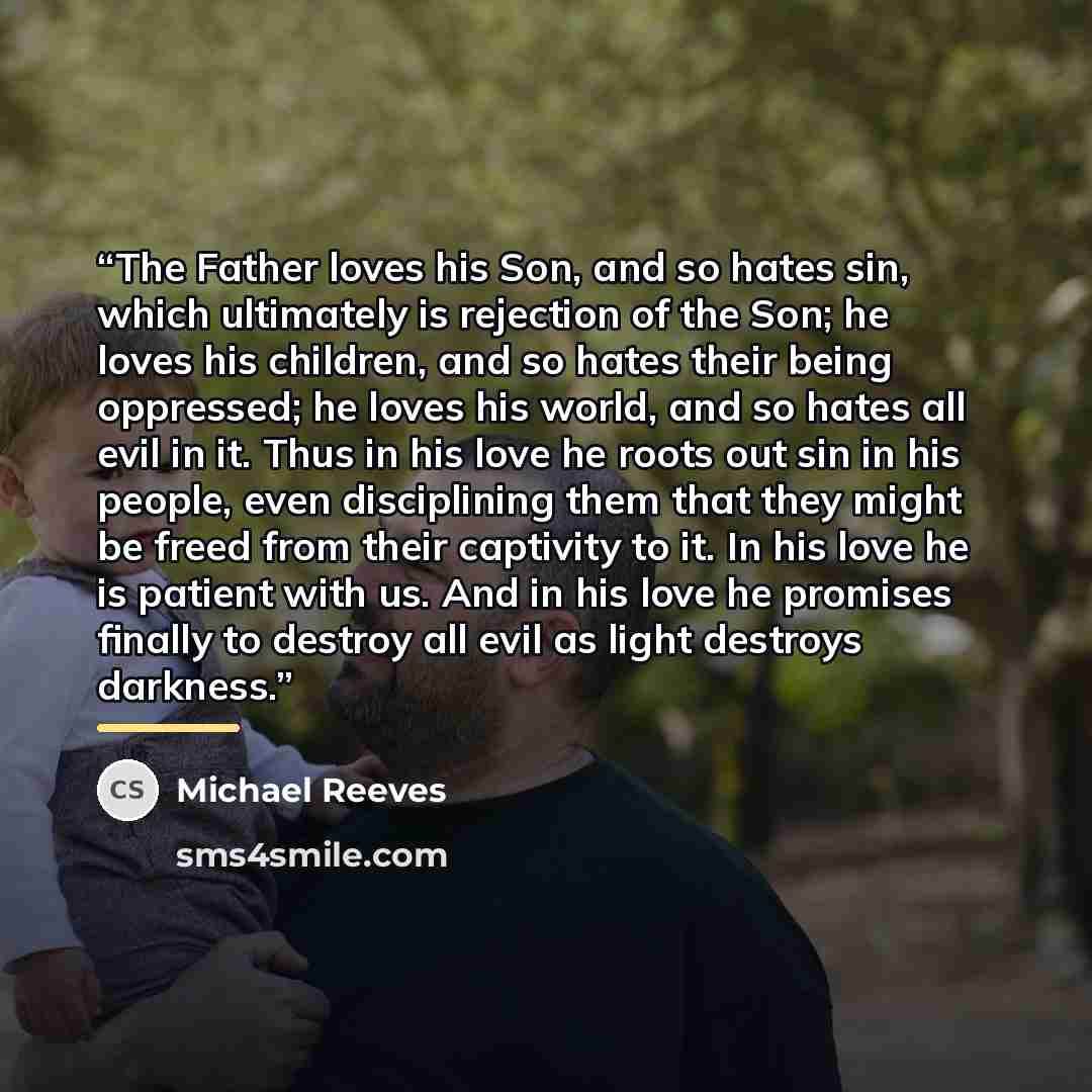“The Father loves his Son, and so hates sin, which ultimately is rejection of the Son; he loves his children, and so hates their being oppressed; he loves his world, and so hates all evil in it. Thus in his love he roots out sin in his people, even disciplining them that they might be freed from…” quote by Michael Reeves