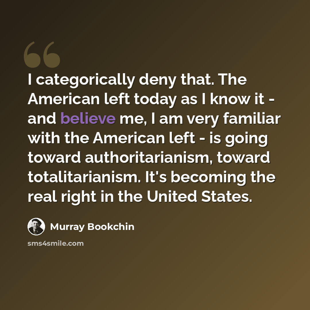 “I categorically deny that. The American left today as I know it - and believe me, I am very familiar with the American left - is going toward authoritarianism, toward totalitarianism. It's becoming the real right in the United States.” quote by Murray Bookchin