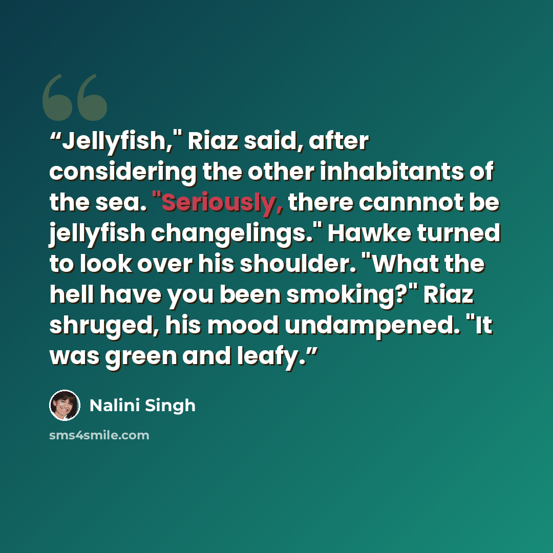 “Jellyfish," Riaz said, after considering the other inhabitants of the sea. "Seriously, there cannnot be jellyfish changelings." Hawke turned to look over his shoulder. "What the hell have you been smoking?" Riaz shruged, his mood undampened. "It was green and leafy.” quote by Nalini Singh