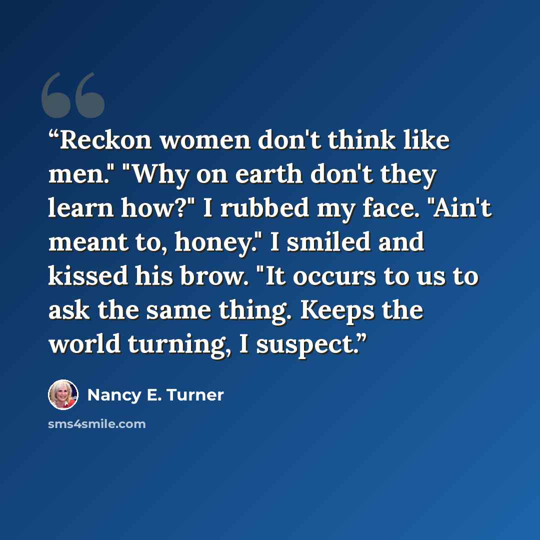 “Reckon women don't think like men." "Why on earth don't they learn how?" I rubbed my face. "Ain't meant to, honey." I smiled and kissed his brow. "It occurs to us to ask the same thing. Keeps the world turning, I suspect.” quote by Nancy E. Turner