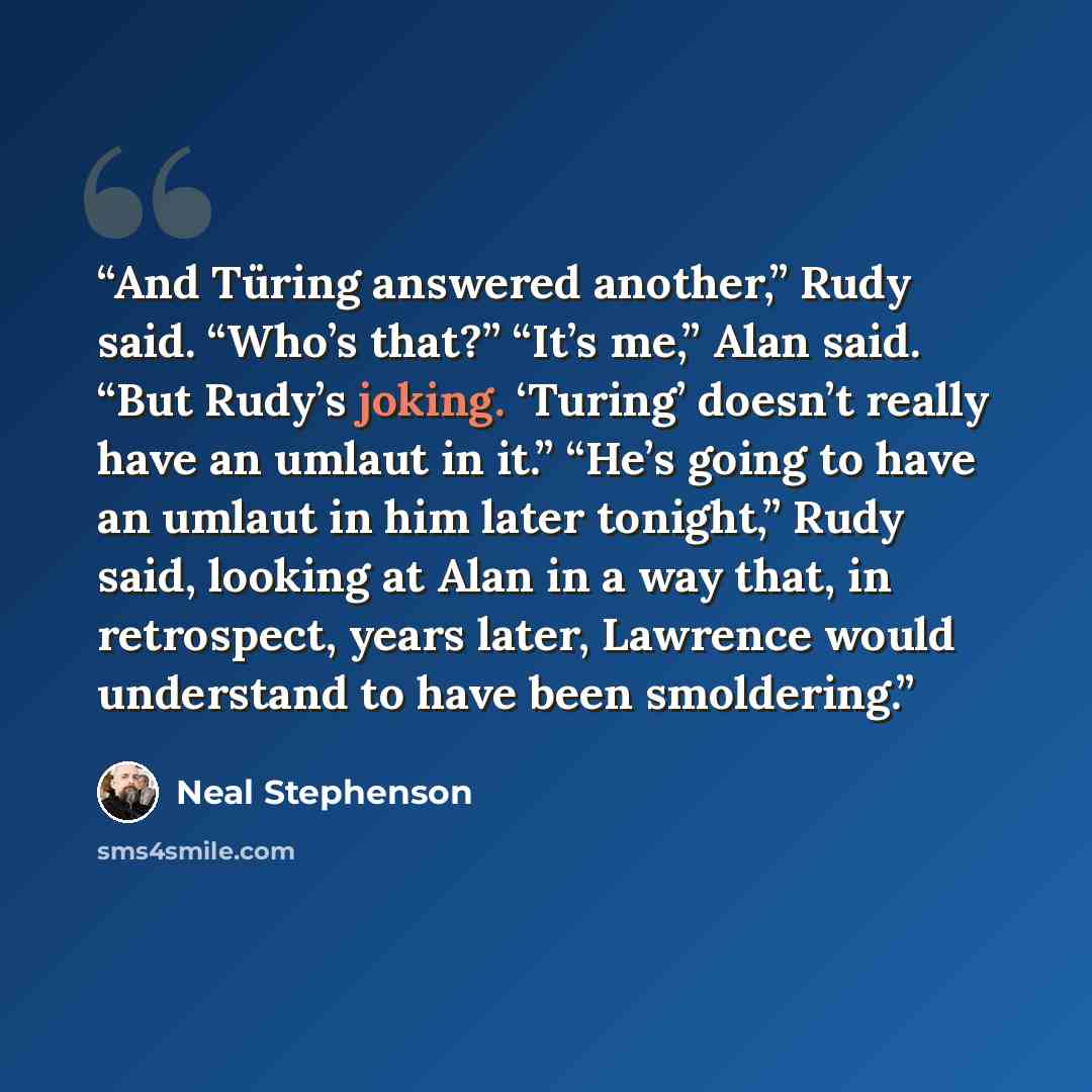 “And Türing answered another,” Rudy said. “Who’s that?” “It’s me,” Alan said. “But Rudy’s joking. ‘Turing’ doesn’t really have an umlaut in it.” “He’s going to have an umlaut in him later tonight,” Rudy said, looking at Alan in a way that, in retrospect, years later, Lawrence would understand to…” quote by Neal Stephenson