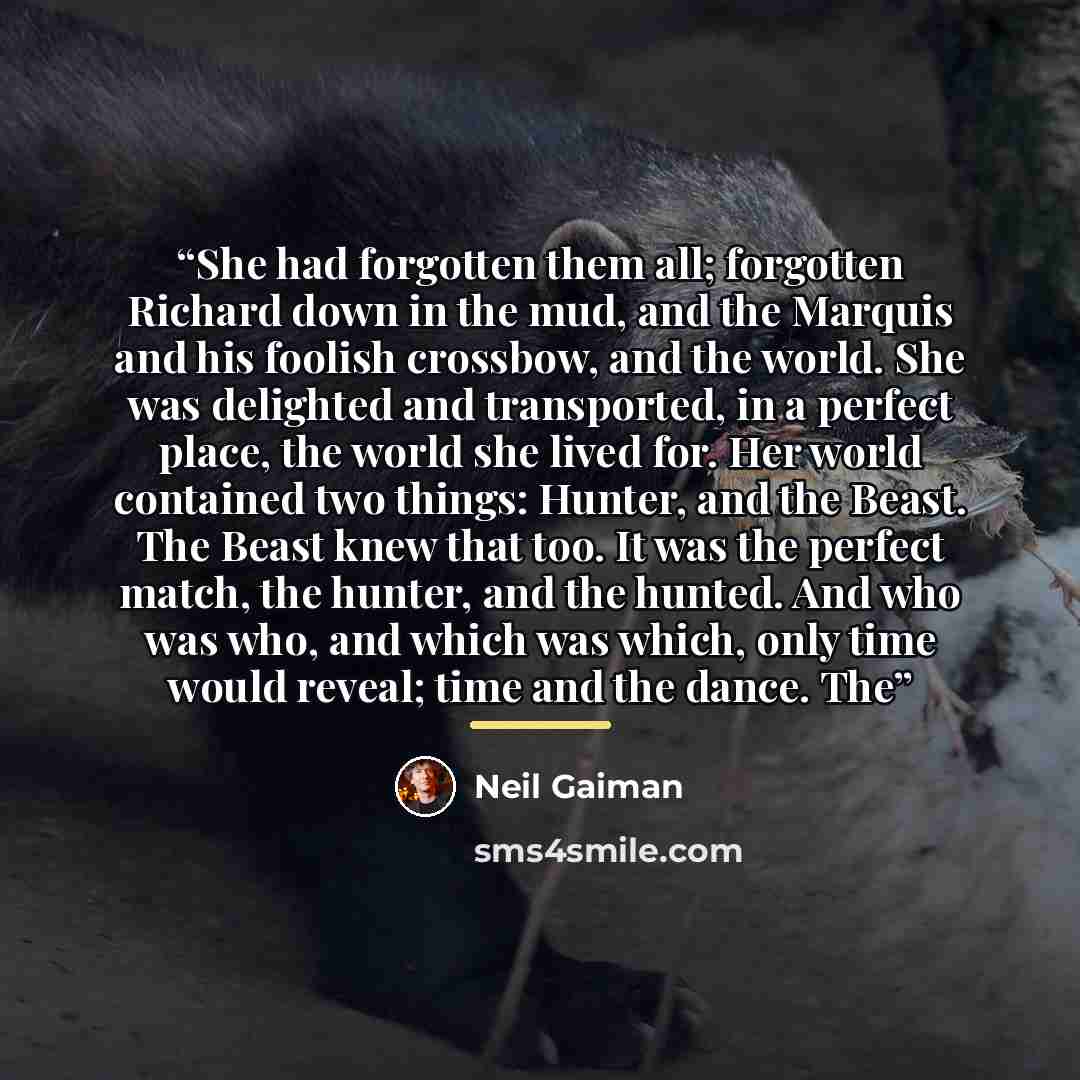 “She had forgotten them all; forgotten Richard down in the mud, and the Marquis and his foolish crossbow, and the world. She was delighted and transported, in a perfect place, the world she lived for. Her world contained two things: Hunter, and the Beast. The Beast knew that too. It was the perfect…” quote by Neil Gaiman