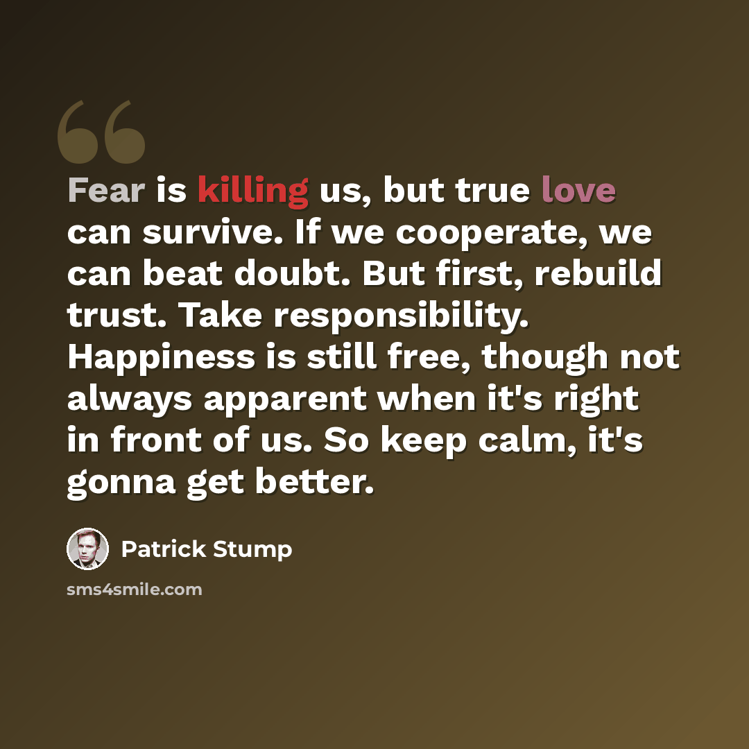 “Fear is killing us, but true love can survive. If we cooperate, we can beat doubt. But first, rebuild trust. Take responsibility. Happiness is still free, though not always apparent when it's right in front of us. So keep calm, it's gonna get better.” quote by Patrick Stump
