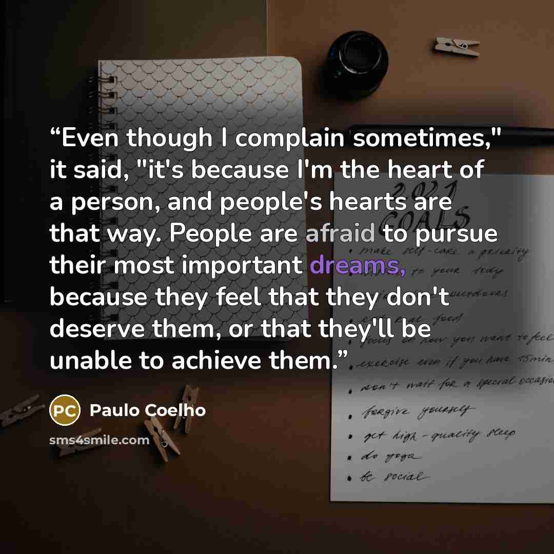 “Even though I complain sometimes," it said, "it's because I'm the heart of a person, and people's hearts are that way. People are afraid to pursue their most important dreams, because they feel that they don't deserve them, or that they'll be unable to achieve them.” quote by Paulo Coelho