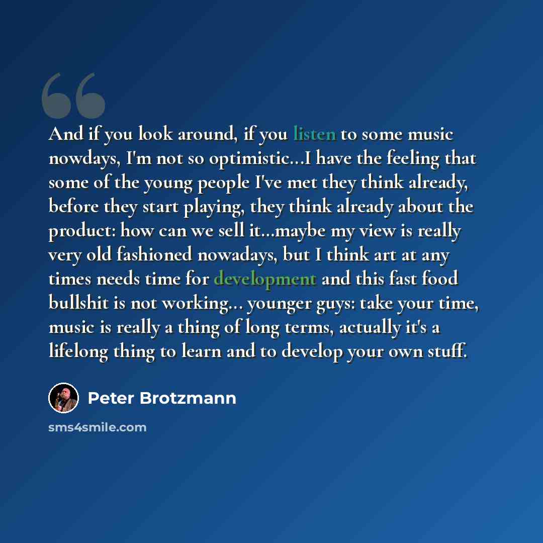 “And if you look around, if you listen to some music nowdays, I'm not so optimistic...I have the feeling that some of the young people I've met they think already, before they start playing, they think already about the product: how can we sell it…maybe my view is really very old fashioned…” quote by Peter Brotzmann
