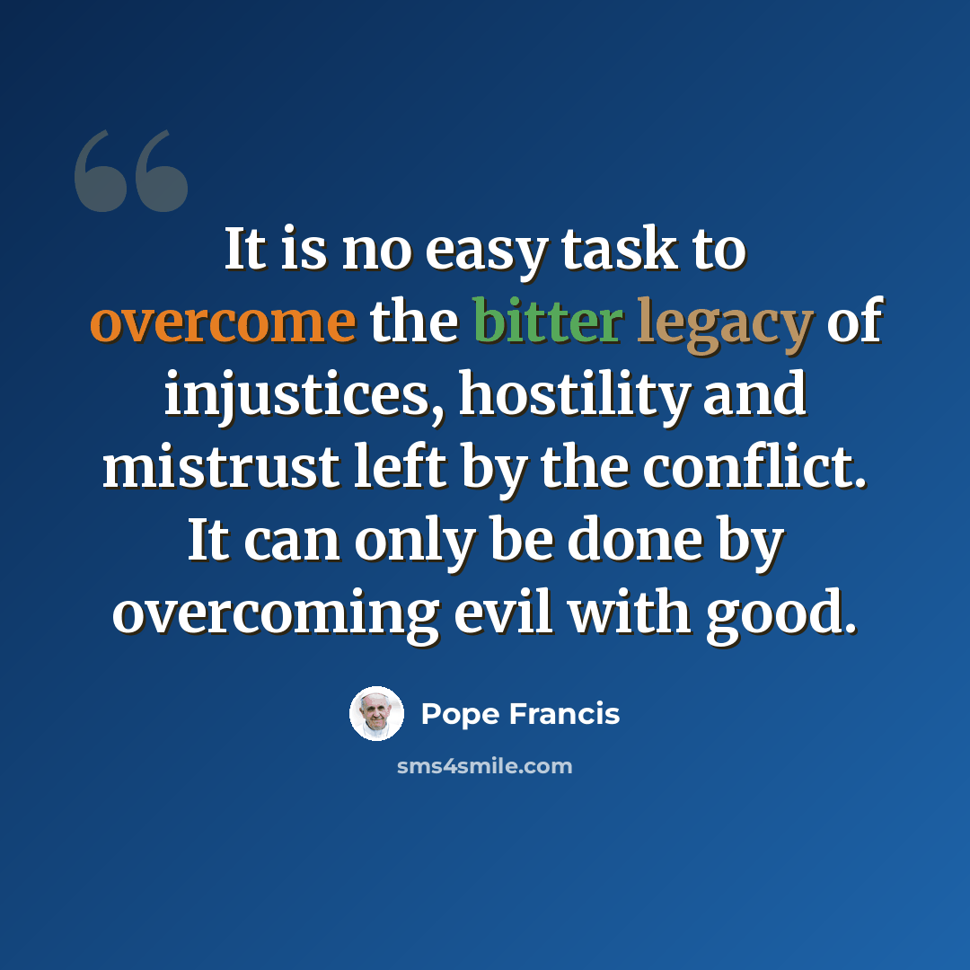 “It is no easy task to overcome the bitter legacy of injustices, hostility and mistrust left by the conflict. It can only be done by overcoming evil with good.” quote by Pope Francis