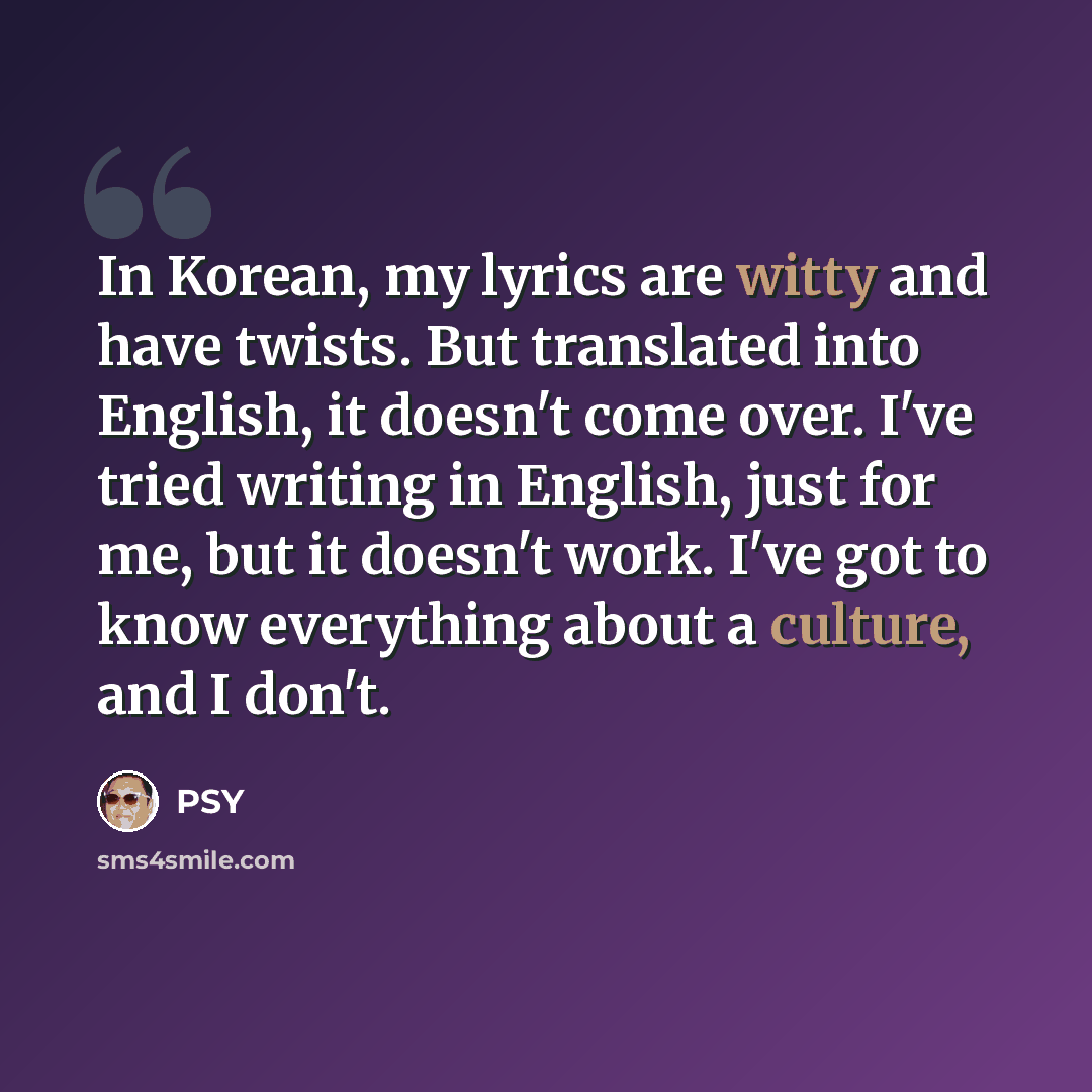 “In Korean, my lyrics are witty and have twists. But translated into English, it doesn't come over. I've tried writing in English, just for me, but it doesn't work. I've got to know everything about a culture, and I don't.” quote by PSY