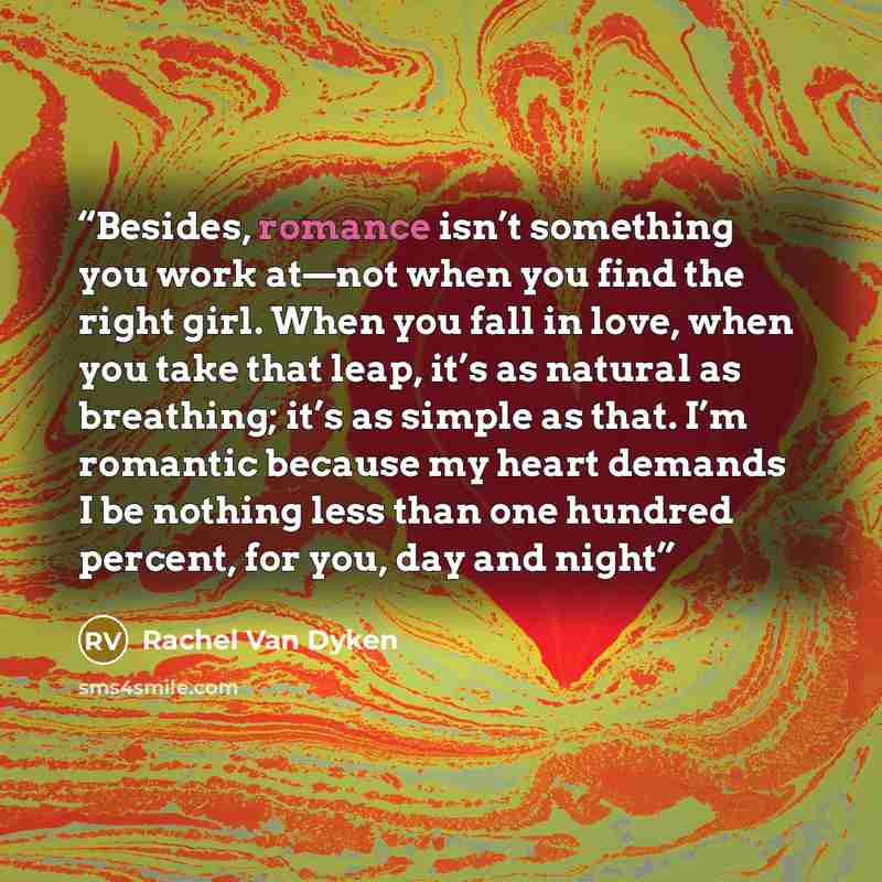 “Besides, romance isn’t something you work at—not when you find the right girl. When you fall in love, when you take that leap, it’s as natural as breathing; it’s as simple as that. I’m romantic because my heart demands I be nothing less than one hundred percent, for you, day and night” quote by Rachel Van Dyken