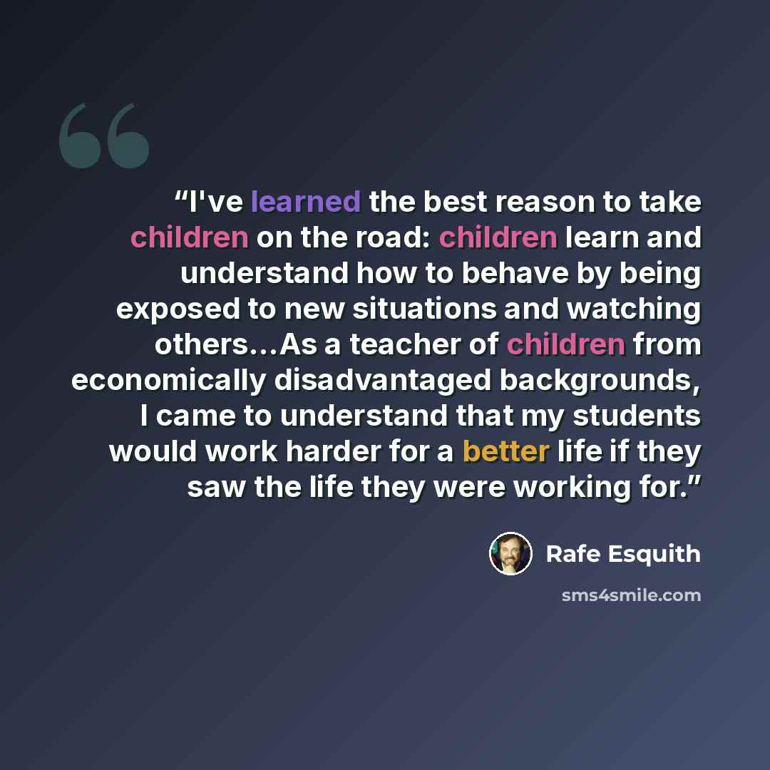 “I've learned the best reason to take children on the road: children learn and understand how to behave by being exposed to new situations and watching others...As a teacher of children from economically disadvantaged backgrounds, I came to understand that my students would work harder for a better…” quote by Rafe Esquith