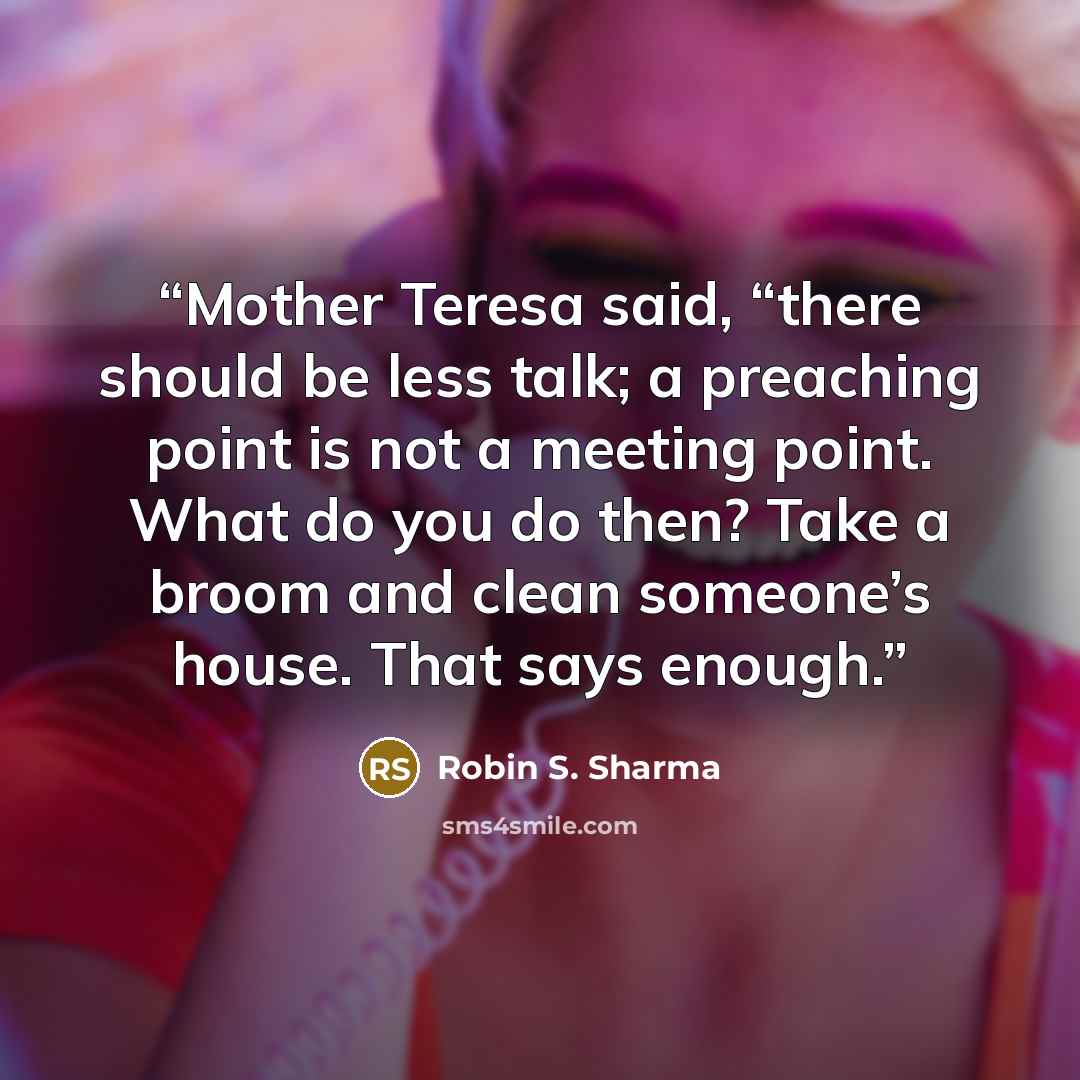 “Mother Teresa said, “there should be less talk; a preaching point is not a meeting point. What do you do then? Take a broom and clean someone’s house. That says enough.” quote by Robin S. Sharma