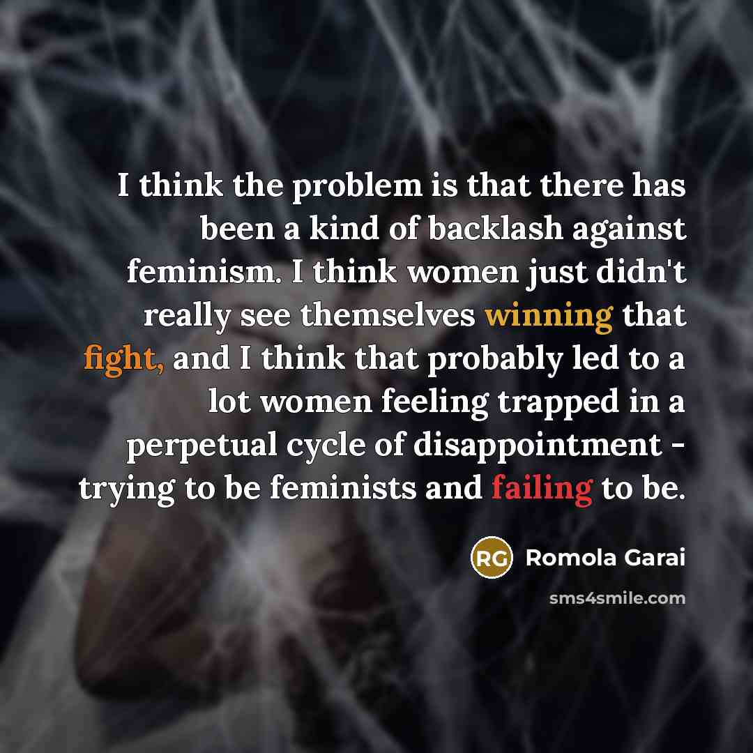 “I think the problem is that there has been a kind of backlash against feminism. I think women just didn't really see themselves winning that fight, and I think that probably led to a lot women feeling trapped in a perpetual cycle of disappointment - trying to be feminists and failing to be.” quote by Romola Garai