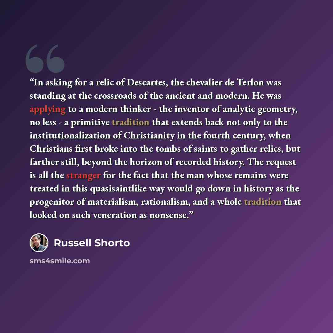 “In asking for a relic of Descartes, the chevalier de Terlon was standing at the crossroads of the ancient and modern. He was applying to a modern thinker - the inventor of analytic geometry, no less - a primitive tradition that extends back not only to the institutionalization of Christianity in…” quote by Russell Shorto