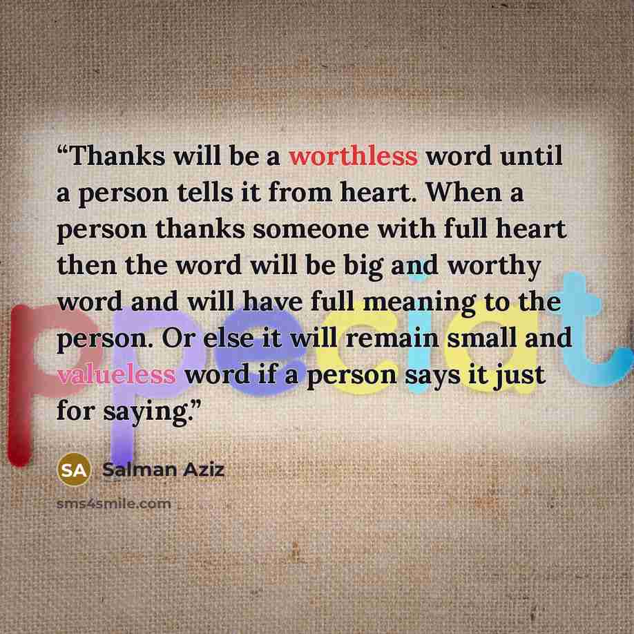 “Thanks will be a worthless word until a person tells it from heart. When a person thanks someone with full heart then the word will be big and worthy word and will have full meaning to the person. Or else it will remain small and valueless word if a person says it just for saying.” quote by Salman Aziz