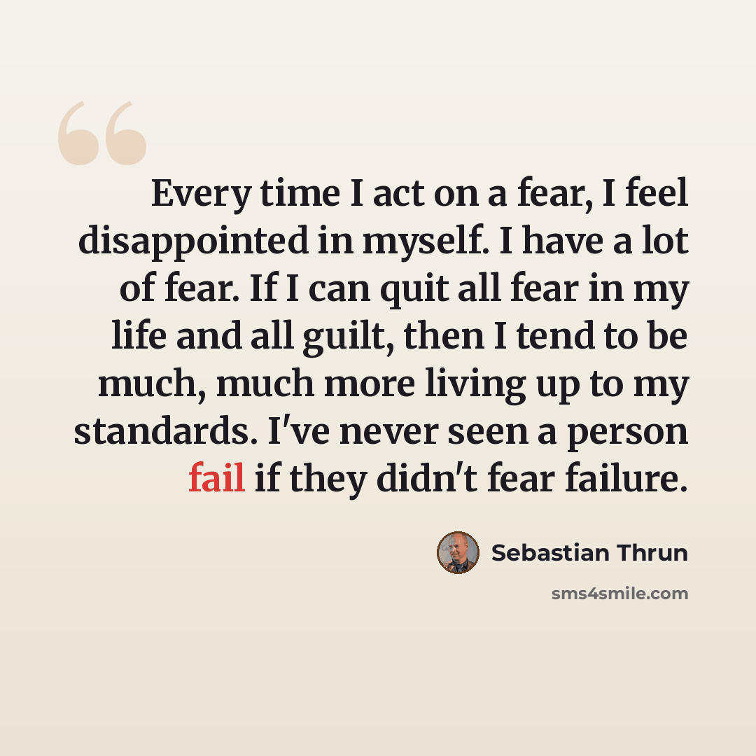 “Every time I act on a fear, I feel disappointed in myself. I have a lot of fear. If I can quit all fear in my life and all guilt, then I tend to be much, much more living up to my standards. I've never seen a person fail if they didn't fear failure.” quote by Sebastian Thrun