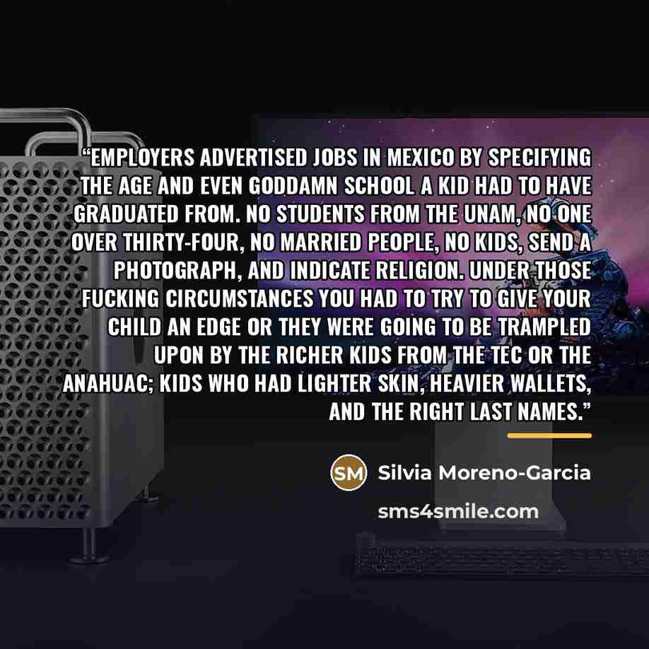 “Employers advertised jobs in Mexico by specifying the age and even goddamn school a kid had to have graduated from. No students from the UNAM, no one over thirty-four, no married people, no kids, send a photograph, and indicate religion. Under those fucking circumstances you had to try to give…” quote by Silvia Moreno-Garcia