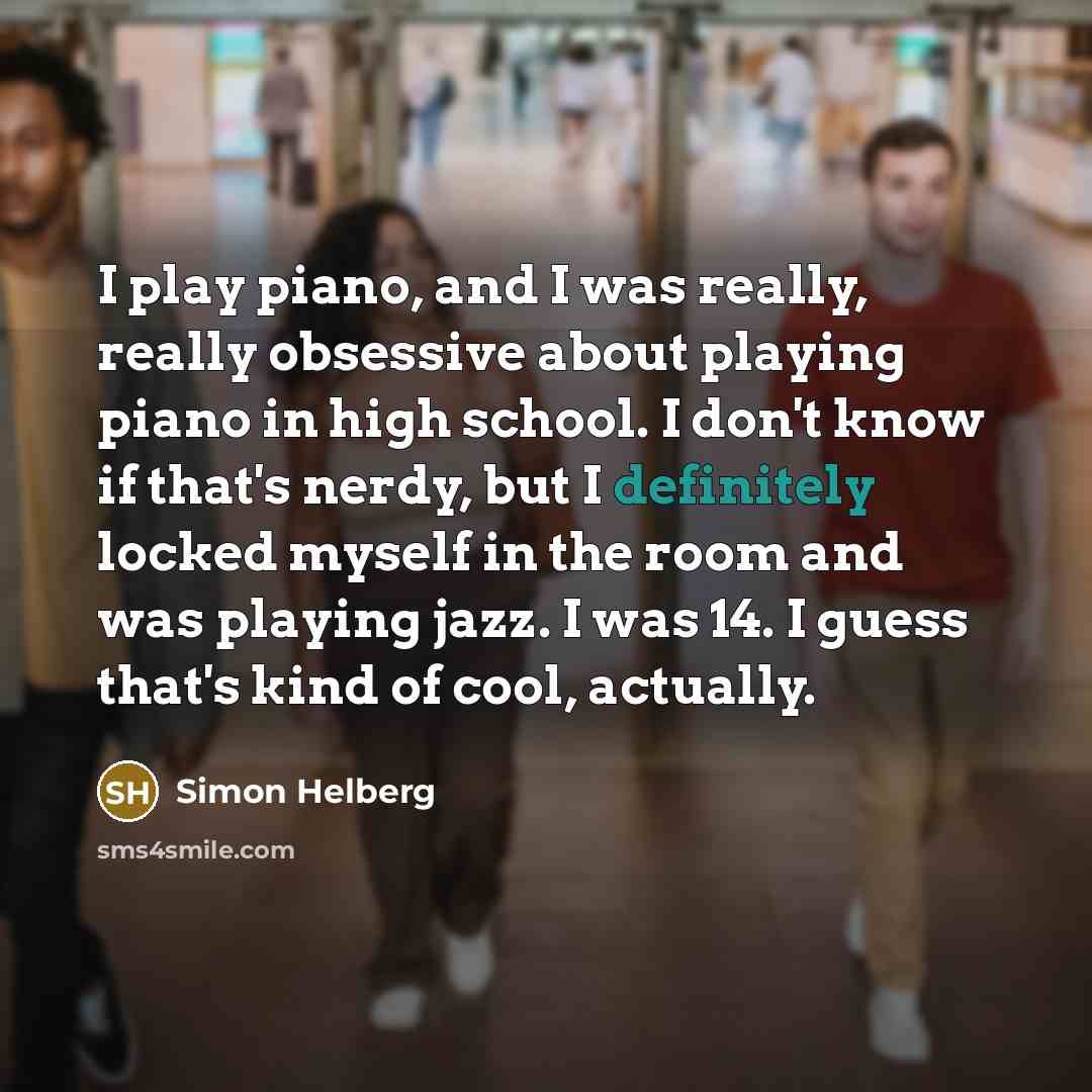 “I play piano, and I was really, really obsessive about playing piano in high school. I don't know if that's nerdy, but I definitely locked myself in the room and was playing jazz. I was 14. I guess that's kind of cool, actually.” quote by Simon Helberg