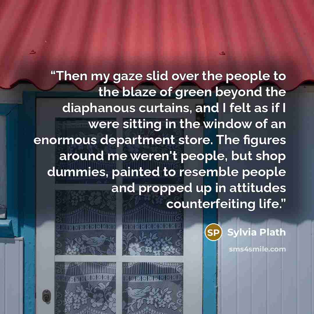 “Then my gaze slid over the people to the blaze of green beyond the diaphanous curtains, and I felt as if I were sitting in the window of an enormous department store. The figures around me weren't people, but shop dummies, painted to resemble people and propped up in attitudes counterfeiting life.” quote by Sylvia Plath