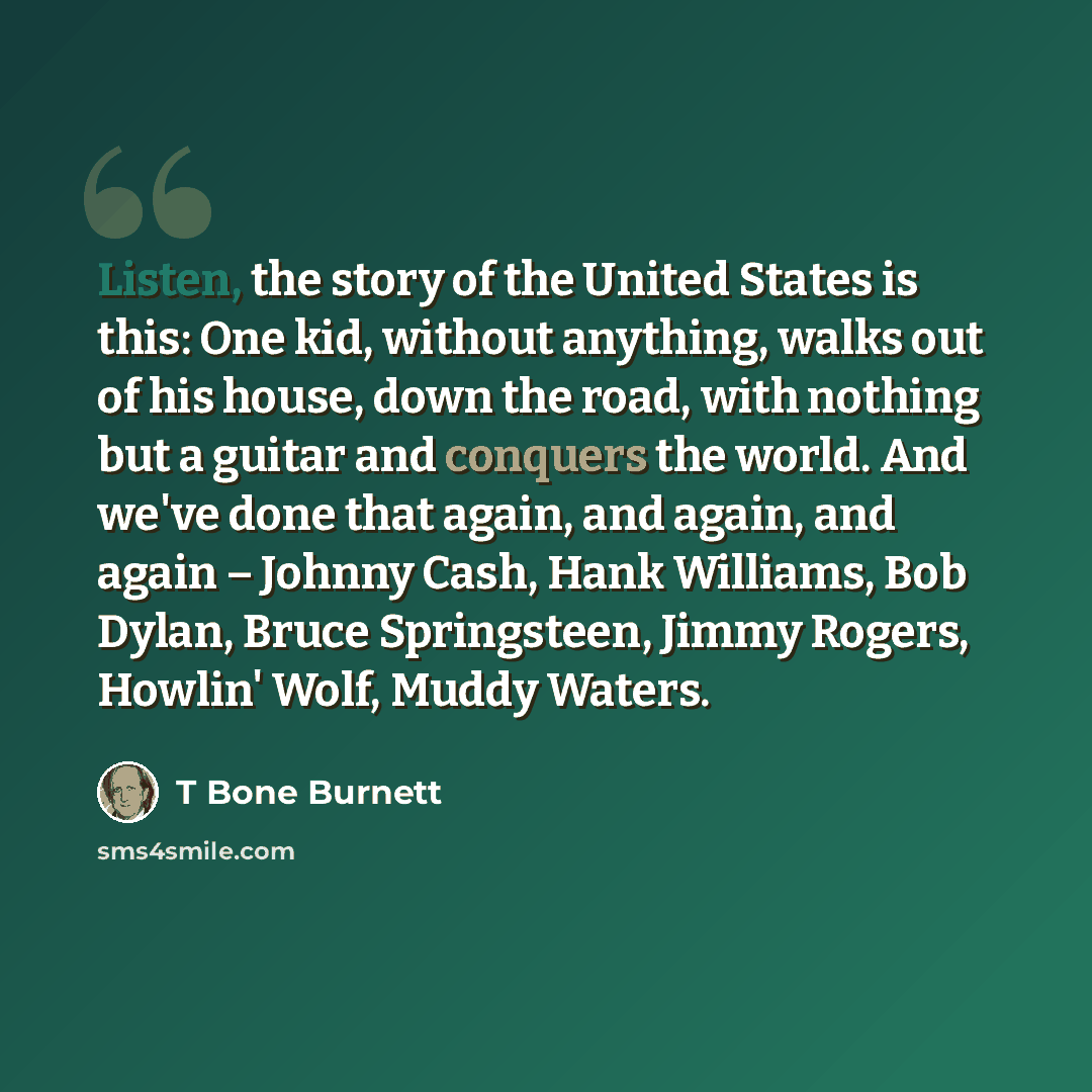 “Listen, the story of the United States is this: One kid, without anything, walks out of his house, down the road, with nothing but a guitar and conquers the world. And we've done that again, and again, and again – Johnny Cash, Hank Williams, Bob Dylan, Bruce Springsteen, Jimmy Rogers, Howlin'…” quote by T Bone Burnett